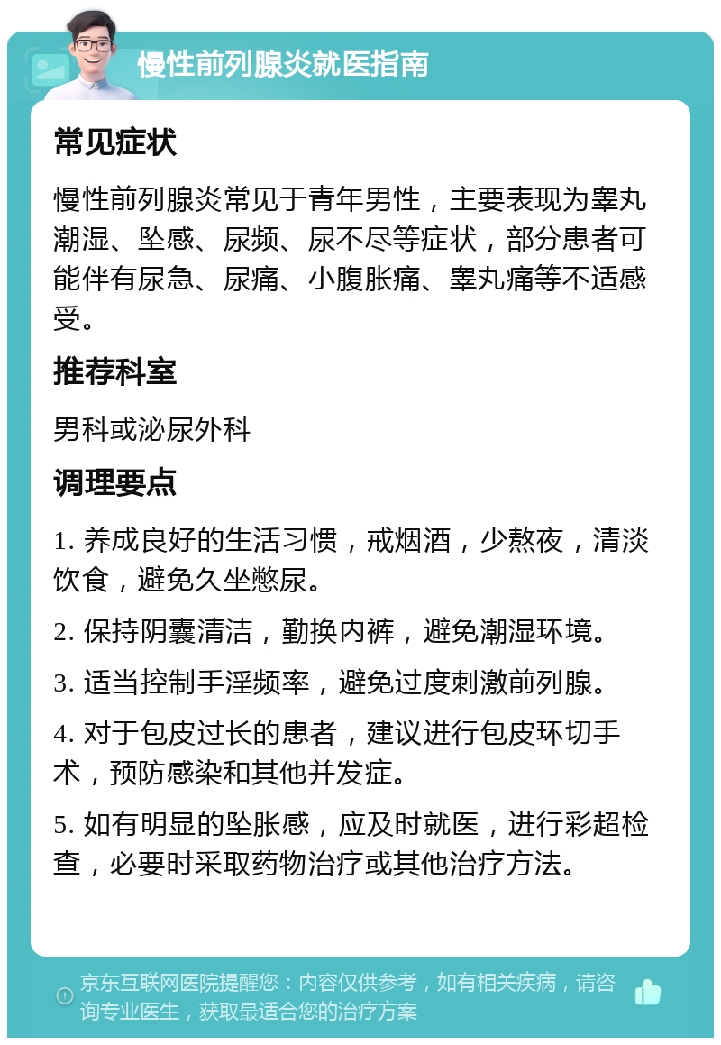 慢性前列腺炎就医指南 常见症状 慢性前列腺炎常见于青年男性，主要表现为睾丸潮湿、坠感、尿频、尿不尽等症状，部分患者可能伴有尿急、尿痛、小腹胀痛、睾丸痛等不适感受。 推荐科室 男科或泌尿外科 调理要点 1. 养成良好的生活习惯，戒烟酒，少熬夜，清淡饮食，避免久坐憋尿。 2. 保持阴囊清洁，勤换内裤，避免潮湿环境。 3. 适当控制手淫频率，避免过度刺激前列腺。 4. 对于包皮过长的患者，建议进行包皮环切手术，预防感染和其他并发症。 5. 如有明显的坠胀感，应及时就医，进行彩超检查，必要时采取药物治疗或其他治疗方法。