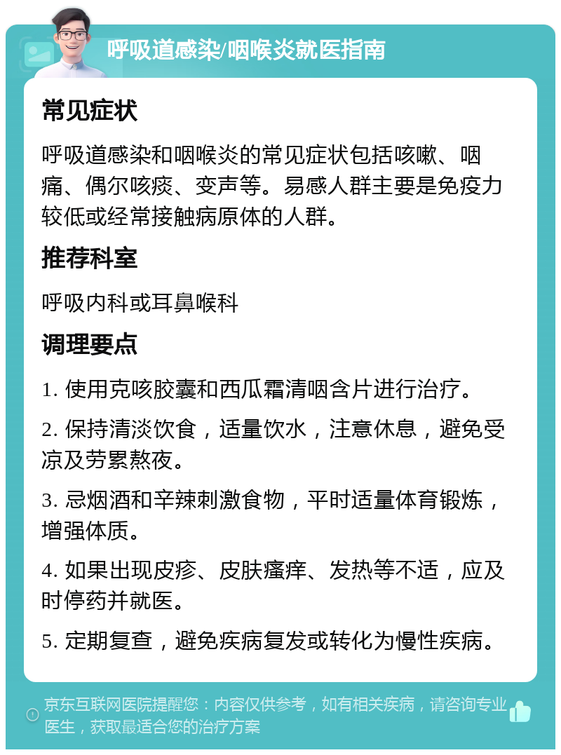 呼吸道感染/咽喉炎就医指南 常见症状 呼吸道感染和咽喉炎的常见症状包括咳嗽、咽痛、偶尔咳痰、变声等。易感人群主要是免疫力较低或经常接触病原体的人群。 推荐科室 呼吸内科或耳鼻喉科 调理要点 1. 使用克咳胶囊和西瓜霜清咽含片进行治疗。 2. 保持清淡饮食，适量饮水，注意休息，避免受凉及劳累熬夜。 3. 忌烟酒和辛辣刺激食物，平时适量体育锻炼，增强体质。 4. 如果出现皮疹、皮肤瘙痒、发热等不适，应及时停药并就医。 5. 定期复查，避免疾病复发或转化为慢性疾病。