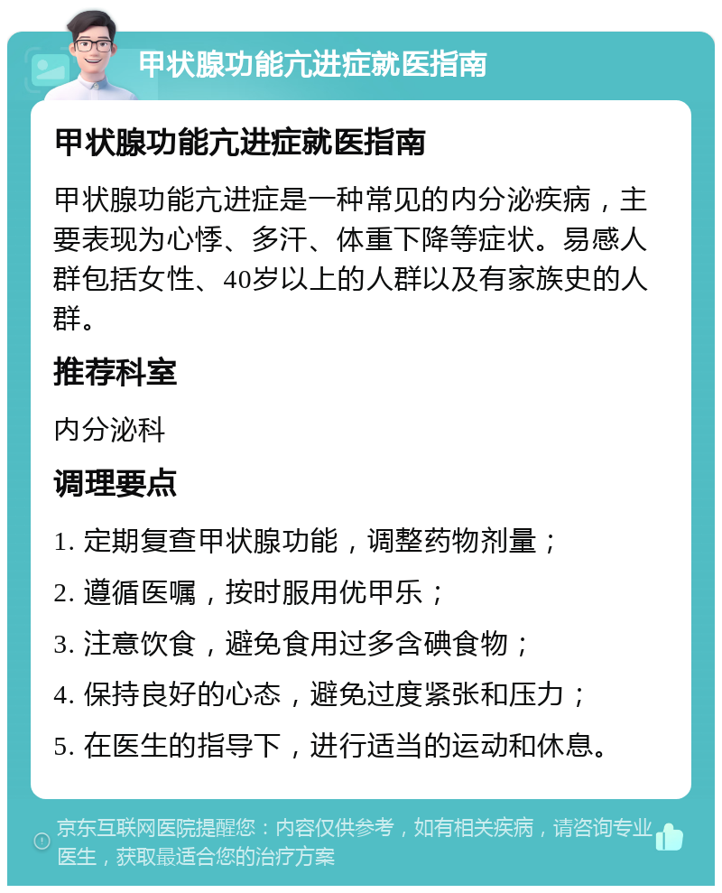 甲状腺功能亢进症就医指南 甲状腺功能亢进症就医指南 甲状腺功能亢进症是一种常见的内分泌疾病，主要表现为心悸、多汗、体重下降等症状。易感人群包括女性、40岁以上的人群以及有家族史的人群。 推荐科室 内分泌科 调理要点 1. 定期复查甲状腺功能，调整药物剂量； 2. 遵循医嘱，按时服用优甲乐； 3. 注意饮食，避免食用过多含碘食物； 4. 保持良好的心态，避免过度紧张和压力； 5. 在医生的指导下，进行适当的运动和休息。