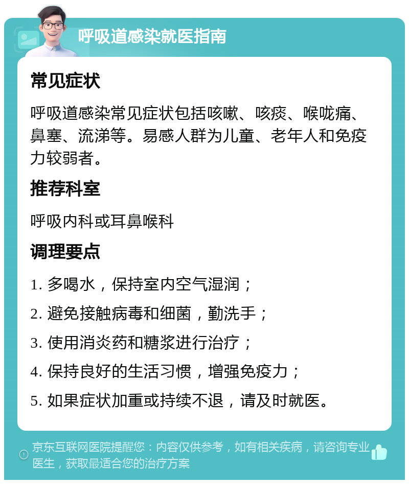 呼吸道感染就医指南 常见症状 呼吸道感染常见症状包括咳嗽、咳痰、喉咙痛、鼻塞、流涕等。易感人群为儿童、老年人和免疫力较弱者。 推荐科室 呼吸内科或耳鼻喉科 调理要点 1. 多喝水，保持室内空气湿润； 2. 避免接触病毒和细菌，勤洗手； 3. 使用消炎药和糖浆进行治疗； 4. 保持良好的生活习惯，增强免疫力； 5. 如果症状加重或持续不退，请及时就医。