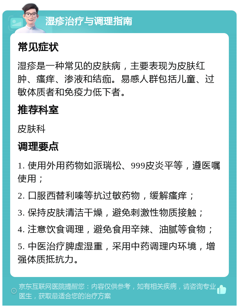 湿疹治疗与调理指南 常见症状 湿疹是一种常见的皮肤病，主要表现为皮肤红肿、瘙痒、渗液和结痂。易感人群包括儿童、过敏体质者和免疫力低下者。 推荐科室 皮肤科 调理要点 1. 使用外用药物如派瑞松、999皮炎平等，遵医嘱使用； 2. 口服西替利嗪等抗过敏药物，缓解瘙痒； 3. 保持皮肤清洁干燥，避免刺激性物质接触； 4. 注意饮食调理，避免食用辛辣、油腻等食物； 5. 中医治疗脾虚湿重，采用中药调理内环境，增强体质抵抗力。