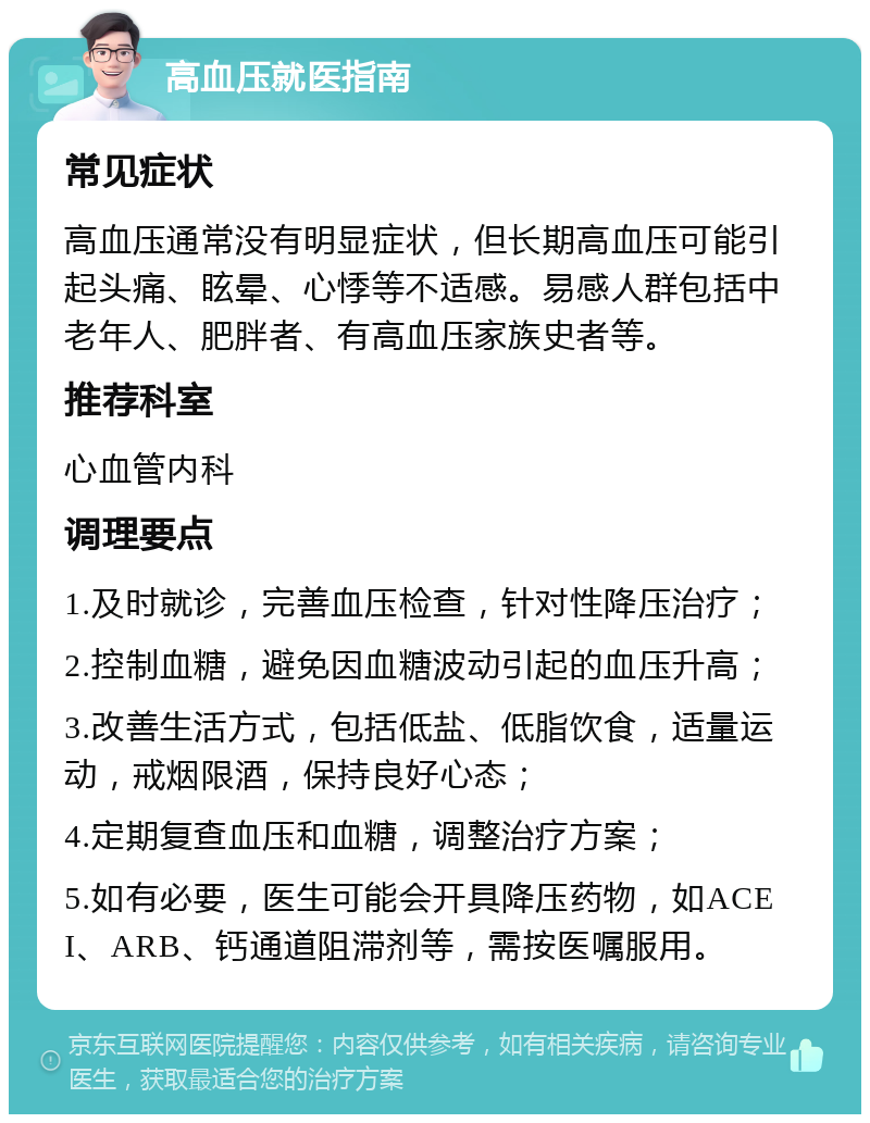 高血压就医指南 常见症状 高血压通常没有明显症状，但长期高血压可能引起头痛、眩晕、心悸等不适感。易感人群包括中老年人、肥胖者、有高血压家族史者等。 推荐科室 心血管内科 调理要点 1.及时就诊，完善血压检查，针对性降压治疗； 2.控制血糖，避免因血糖波动引起的血压升高； 3.改善生活方式，包括低盐、低脂饮食，适量运动，戒烟限酒，保持良好心态； 4.定期复查血压和血糖，调整治疗方案； 5.如有必要，医生可能会开具降压药物，如ACEI、ARB、钙通道阻滞剂等，需按医嘱服用。