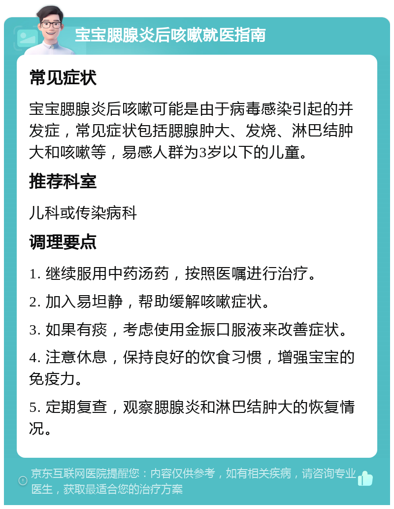 宝宝腮腺炎后咳嗽就医指南 常见症状 宝宝腮腺炎后咳嗽可能是由于病毒感染引起的并发症，常见症状包括腮腺肿大、发烧、淋巴结肿大和咳嗽等，易感人群为3岁以下的儿童。 推荐科室 儿科或传染病科 调理要点 1. 继续服用中药汤药，按照医嘱进行治疗。 2. 加入易坦静，帮助缓解咳嗽症状。 3. 如果有痰，考虑使用金振口服液来改善症状。 4. 注意休息，保持良好的饮食习惯，增强宝宝的免疫力。 5. 定期复查，观察腮腺炎和淋巴结肿大的恢复情况。