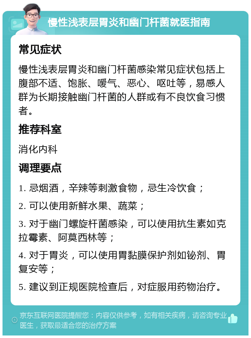 慢性浅表层胃炎和幽门杆菌就医指南 常见症状 慢性浅表层胃炎和幽门杆菌感染常见症状包括上腹部不适、饱胀、嗳气、恶心、呕吐等，易感人群为长期接触幽门杆菌的人群或有不良饮食习惯者。 推荐科室 消化内科 调理要点 1. 忌烟酒，辛辣等刺激食物，忌生冷饮食； 2. 可以使用新鲜水果、蔬菜； 3. 对于幽门螺旋杆菌感染，可以使用抗生素如克拉霉素、阿莫西林等； 4. 对于胃炎，可以使用胃黏膜保护剂如铋剂、胃复安等； 5. 建议到正规医院检查后，对症服用药物治疗。