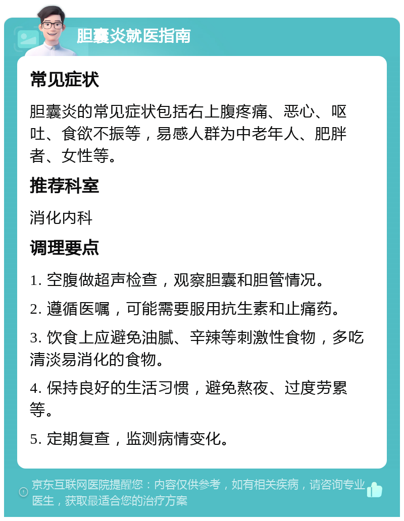 胆囊炎就医指南 常见症状 胆囊炎的常见症状包括右上腹疼痛、恶心、呕吐、食欲不振等，易感人群为中老年人、肥胖者、女性等。 推荐科室 消化内科 调理要点 1. 空腹做超声检查，观察胆囊和胆管情况。 2. 遵循医嘱，可能需要服用抗生素和止痛药。 3. 饮食上应避免油腻、辛辣等刺激性食物，多吃清淡易消化的食物。 4. 保持良好的生活习惯，避免熬夜、过度劳累等。 5. 定期复查，监测病情变化。