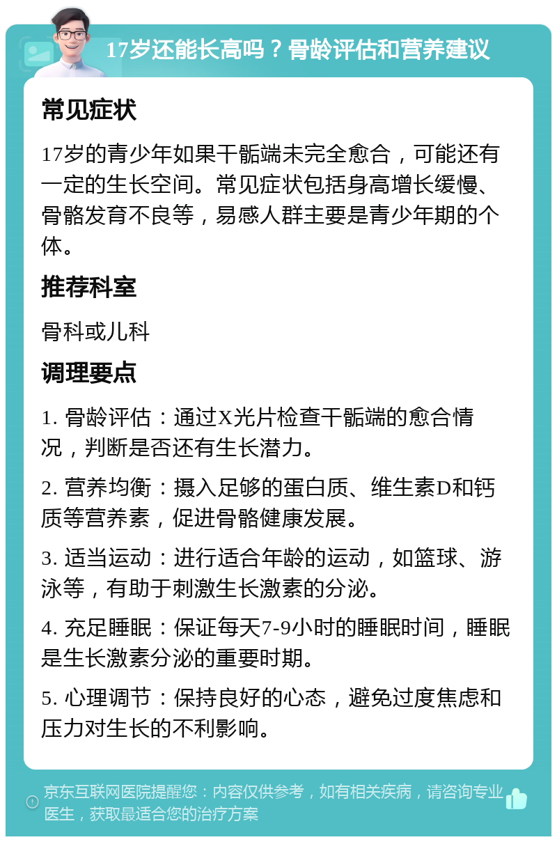 17岁还能长高吗？骨龄评估和营养建议 常见症状 17岁的青少年如果干骺端未完全愈合，可能还有一定的生长空间。常见症状包括身高增长缓慢、骨骼发育不良等，易感人群主要是青少年期的个体。 推荐科室 骨科或儿科 调理要点 1. 骨龄评估：通过X光片检查干骺端的愈合情况，判断是否还有生长潜力。 2. 营养均衡：摄入足够的蛋白质、维生素D和钙质等营养素，促进骨骼健康发展。 3. 适当运动：进行适合年龄的运动，如篮球、游泳等，有助于刺激生长激素的分泌。 4. 充足睡眠：保证每天7-9小时的睡眠时间，睡眠是生长激素分泌的重要时期。 5. 心理调节：保持良好的心态，避免过度焦虑和压力对生长的不利影响。