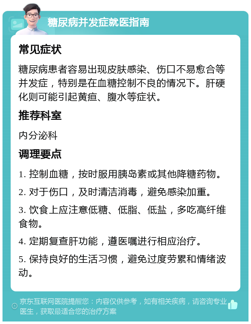 糖尿病并发症就医指南 常见症状 糖尿病患者容易出现皮肤感染、伤口不易愈合等并发症，特别是在血糖控制不良的情况下。肝硬化则可能引起黄疸、腹水等症状。 推荐科室 内分泌科 调理要点 1. 控制血糖，按时服用胰岛素或其他降糖药物。 2. 对于伤口，及时清洁消毒，避免感染加重。 3. 饮食上应注意低糖、低脂、低盐，多吃高纤维食物。 4. 定期复查肝功能，遵医嘱进行相应治疗。 5. 保持良好的生活习惯，避免过度劳累和情绪波动。