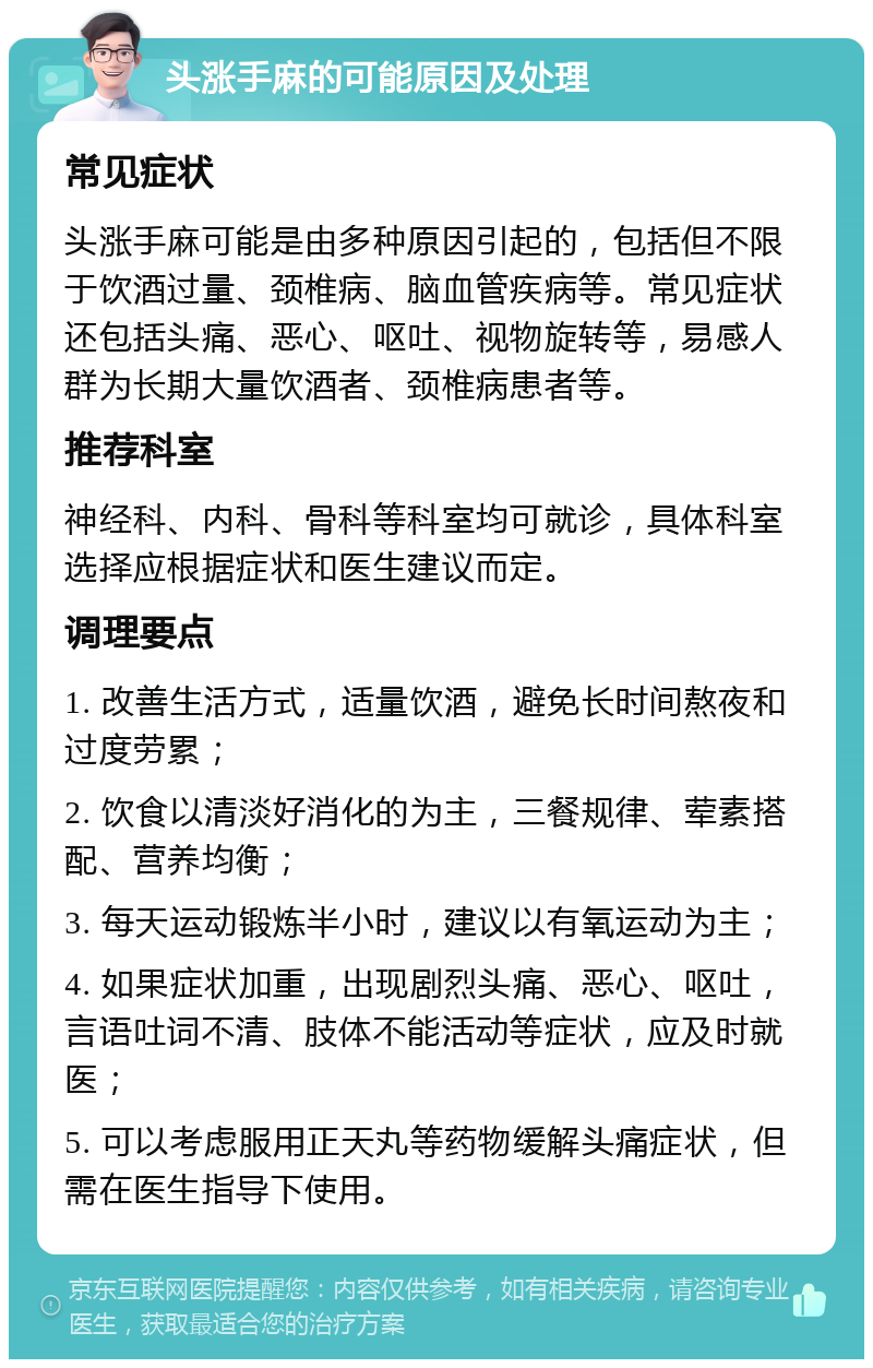 头涨手麻的可能原因及处理 常见症状 头涨手麻可能是由多种原因引起的，包括但不限于饮酒过量、颈椎病、脑血管疾病等。常见症状还包括头痛、恶心、呕吐、视物旋转等，易感人群为长期大量饮酒者、颈椎病患者等。 推荐科室 神经科、内科、骨科等科室均可就诊，具体科室选择应根据症状和医生建议而定。 调理要点 1. 改善生活方式，适量饮酒，避免长时间熬夜和过度劳累； 2. 饮食以清淡好消化的为主，三餐规律、荤素搭配、营养均衡； 3. 每天运动锻炼半小时，建议以有氧运动为主； 4. 如果症状加重，出现剧烈头痛、恶心、呕吐，言语吐词不清、肢体不能活动等症状，应及时就医； 5. 可以考虑服用正天丸等药物缓解头痛症状，但需在医生指导下使用。