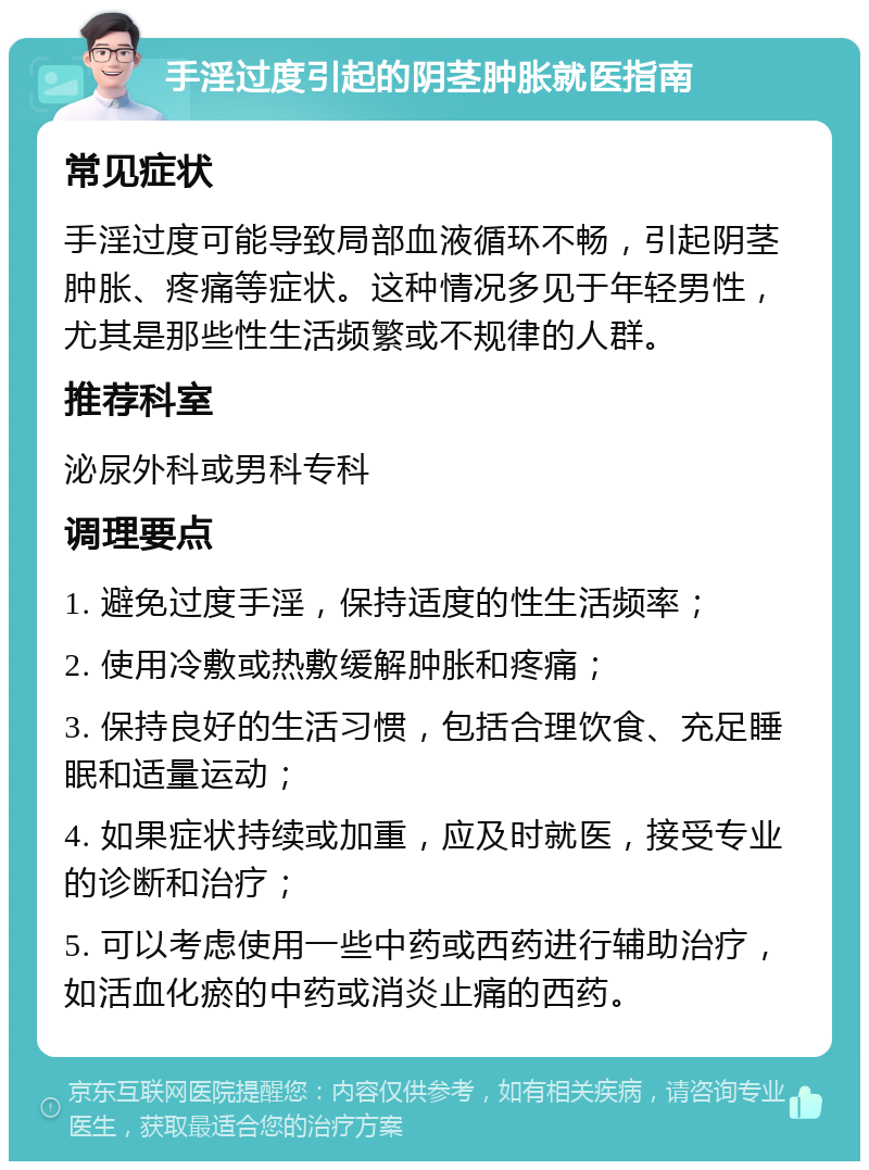 手淫过度引起的阴茎肿胀就医指南 常见症状 手淫过度可能导致局部血液循环不畅，引起阴茎肿胀、疼痛等症状。这种情况多见于年轻男性，尤其是那些性生活频繁或不规律的人群。 推荐科室 泌尿外科或男科专科 调理要点 1. 避免过度手淫，保持适度的性生活频率； 2. 使用冷敷或热敷缓解肿胀和疼痛； 3. 保持良好的生活习惯，包括合理饮食、充足睡眠和适量运动； 4. 如果症状持续或加重，应及时就医，接受专业的诊断和治疗； 5. 可以考虑使用一些中药或西药进行辅助治疗，如活血化瘀的中药或消炎止痛的西药。