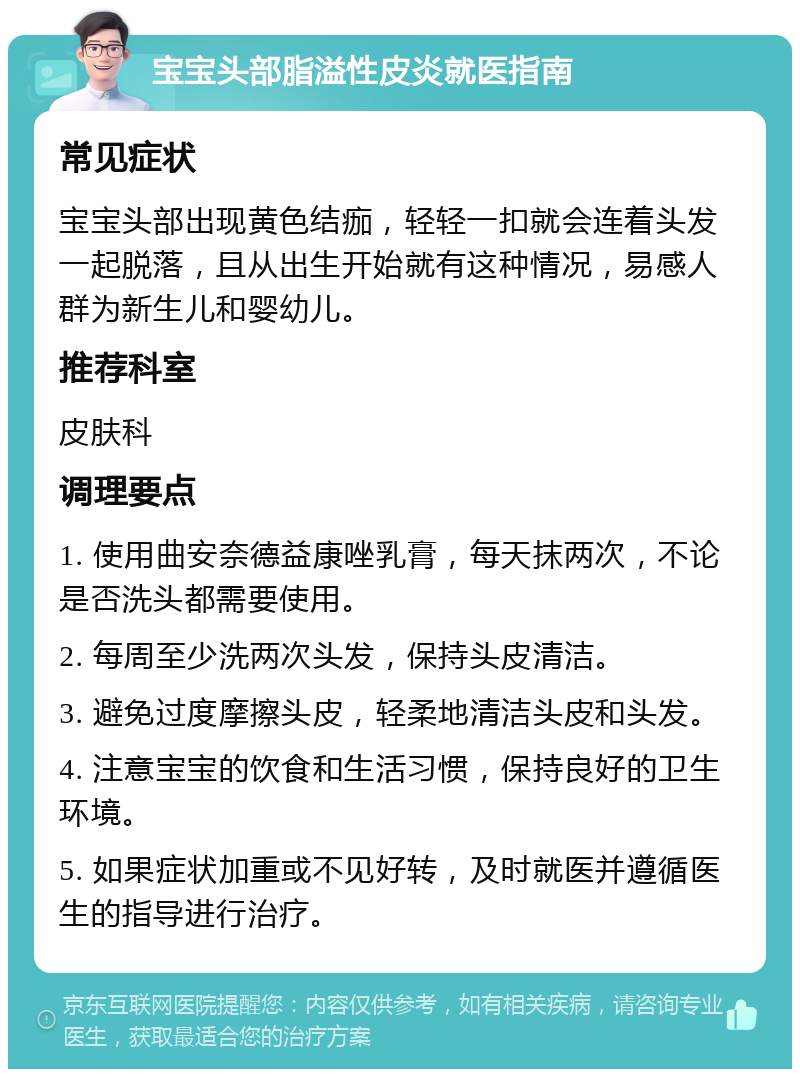 宝宝头部脂溢性皮炎就医指南 常见症状 宝宝头部出现黄色结痂，轻轻一扣就会连着头发一起脱落，且从出生开始就有这种情况，易感人群为新生儿和婴幼儿。 推荐科室 皮肤科 调理要点 1. 使用曲安奈德益康唑乳膏，每天抹两次，不论是否洗头都需要使用。 2. 每周至少洗两次头发，保持头皮清洁。 3. 避免过度摩擦头皮，轻柔地清洁头皮和头发。 4. 注意宝宝的饮食和生活习惯，保持良好的卫生环境。 5. 如果症状加重或不见好转，及时就医并遵循医生的指导进行治疗。