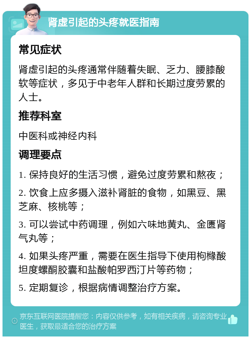 肾虚引起的头疼就医指南 常见症状 肾虚引起的头疼通常伴随着失眠、乏力、腰膝酸软等症状，多见于中老年人群和长期过度劳累的人士。 推荐科室 中医科或神经内科 调理要点 1. 保持良好的生活习惯，避免过度劳累和熬夜； 2. 饮食上应多摄入滋补肾脏的食物，如黑豆、黑芝麻、核桃等； 3. 可以尝试中药调理，例如六味地黄丸、金匮肾气丸等； 4. 如果头疼严重，需要在医生指导下使用枸橼酸坦度螺酮胶囊和盐酸帕罗西汀片等药物； 5. 定期复诊，根据病情调整治疗方案。