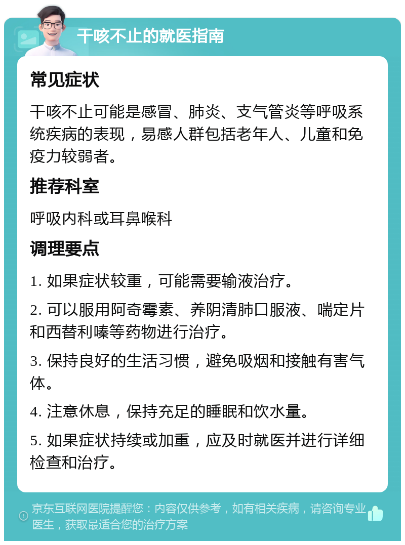 干咳不止的就医指南 常见症状 干咳不止可能是感冒、肺炎、支气管炎等呼吸系统疾病的表现，易感人群包括老年人、儿童和免疫力较弱者。 推荐科室 呼吸内科或耳鼻喉科 调理要点 1. 如果症状较重，可能需要输液治疗。 2. 可以服用阿奇霉素、养阴清肺口服液、喘定片和西替利嗪等药物进行治疗。 3. 保持良好的生活习惯，避免吸烟和接触有害气体。 4. 注意休息，保持充足的睡眠和饮水量。 5. 如果症状持续或加重，应及时就医并进行详细检查和治疗。