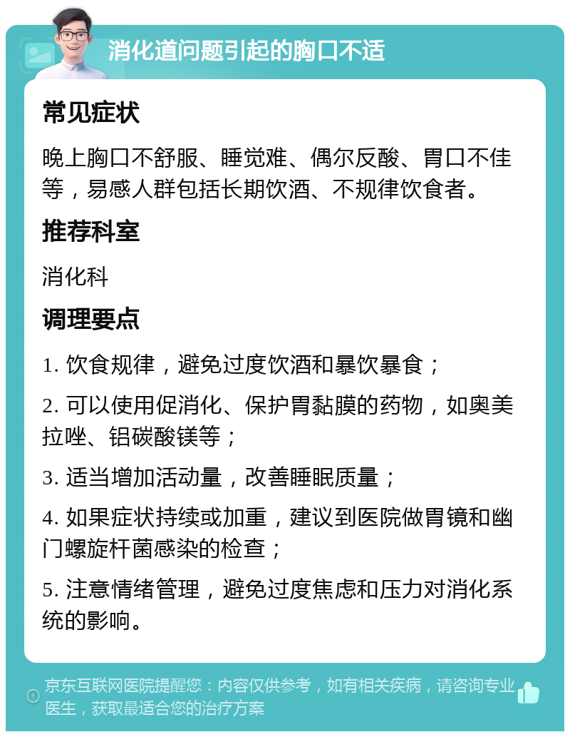 消化道问题引起的胸口不适 常见症状 晚上胸口不舒服、睡觉难、偶尔反酸、胃口不佳等，易感人群包括长期饮酒、不规律饮食者。 推荐科室 消化科 调理要点 1. 饮食规律，避免过度饮酒和暴饮暴食； 2. 可以使用促消化、保护胃黏膜的药物，如奥美拉唑、铝碳酸镁等； 3. 适当增加活动量，改善睡眠质量； 4. 如果症状持续或加重，建议到医院做胃镜和幽门螺旋杆菌感染的检查； 5. 注意情绪管理，避免过度焦虑和压力对消化系统的影响。