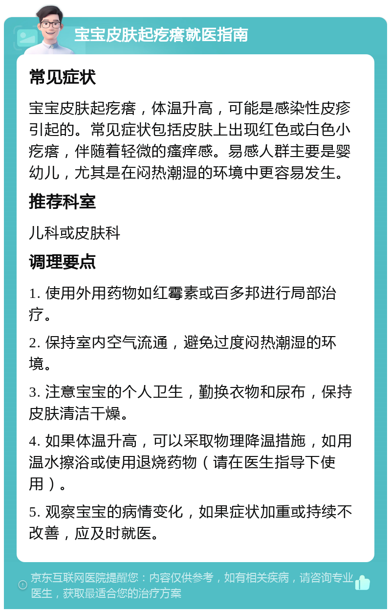 宝宝皮肤起疙瘩就医指南 常见症状 宝宝皮肤起疙瘩，体温升高，可能是感染性皮疹引起的。常见症状包括皮肤上出现红色或白色小疙瘩，伴随着轻微的瘙痒感。易感人群主要是婴幼儿，尤其是在闷热潮湿的环境中更容易发生。 推荐科室 儿科或皮肤科 调理要点 1. 使用外用药物如红霉素或百多邦进行局部治疗。 2. 保持室内空气流通，避免过度闷热潮湿的环境。 3. 注意宝宝的个人卫生，勤换衣物和尿布，保持皮肤清洁干燥。 4. 如果体温升高，可以采取物理降温措施，如用温水擦浴或使用退烧药物（请在医生指导下使用）。 5. 观察宝宝的病情变化，如果症状加重或持续不改善，应及时就医。