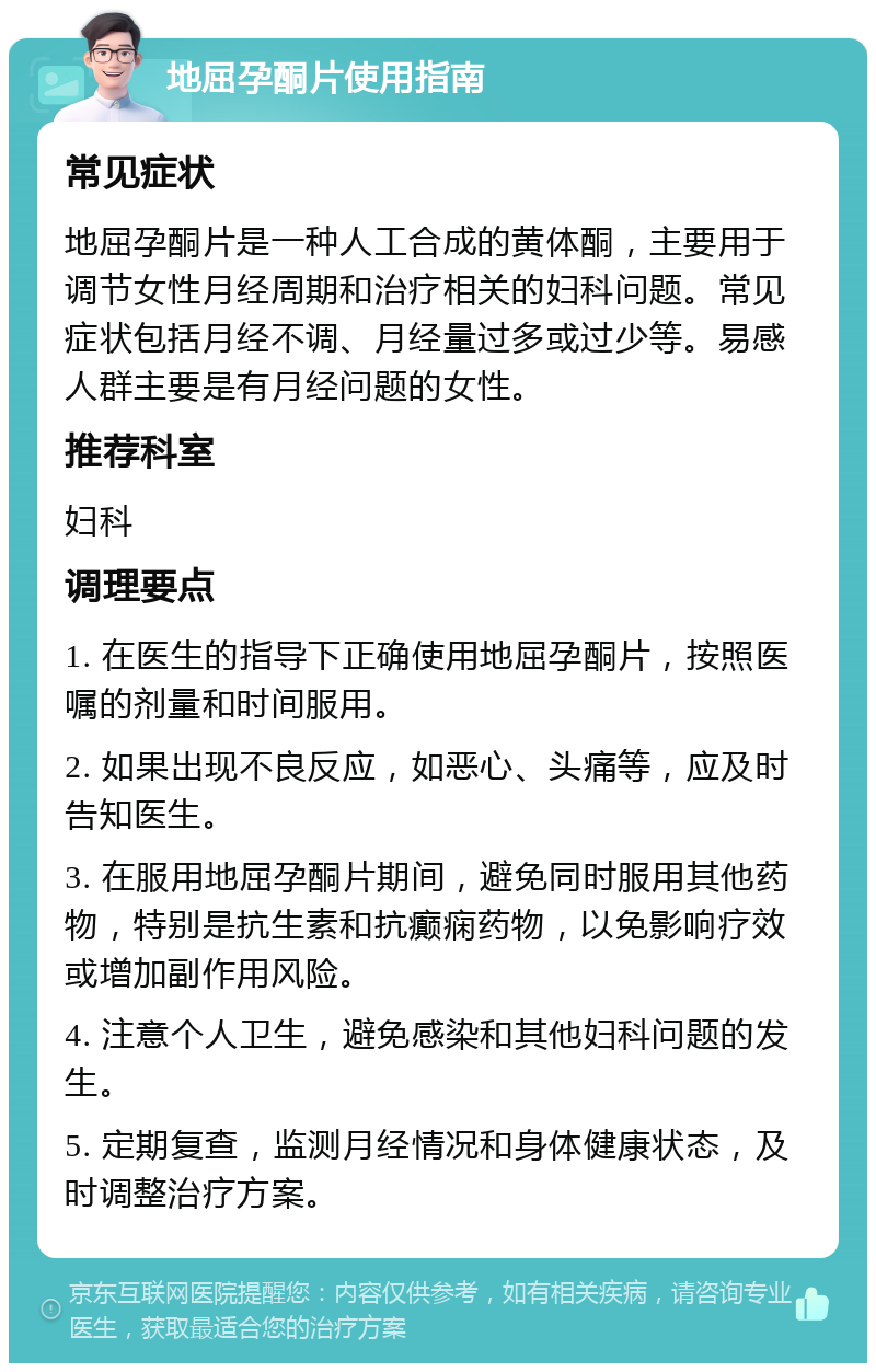 地屈孕酮片使用指南 常见症状 地屈孕酮片是一种人工合成的黄体酮，主要用于调节女性月经周期和治疗相关的妇科问题。常见症状包括月经不调、月经量过多或过少等。易感人群主要是有月经问题的女性。 推荐科室 妇科 调理要点 1. 在医生的指导下正确使用地屈孕酮片，按照医嘱的剂量和时间服用。 2. 如果出现不良反应，如恶心、头痛等，应及时告知医生。 3. 在服用地屈孕酮片期间，避免同时服用其他药物，特别是抗生素和抗癫痫药物，以免影响疗效或增加副作用风险。 4. 注意个人卫生，避免感染和其他妇科问题的发生。 5. 定期复查，监测月经情况和身体健康状态，及时调整治疗方案。