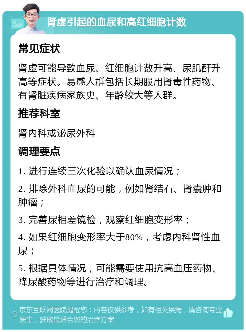 肾虚引起的血尿和高红细胞计数 常见症状 肾虚可能导致血尿、红细胞计数升高、尿肌酐升高等症状。易感人群包括长期服用肾毒性药物、有肾脏疾病家族史、年龄较大等人群。 推荐科室 肾内科或泌尿外科 调理要点 1. 进行连续三次化验以确认血尿情况； 2. 排除外科血尿的可能，例如肾结石、肾囊肿和肿瘤； 3. 完善尿相差镜检，观察红细胞变形率； 4. 如果红细胞变形率大于80%，考虑内科肾性血尿； 5. 根据具体情况，可能需要使用抗高血压药物、降尿酸药物等进行治疗和调理。