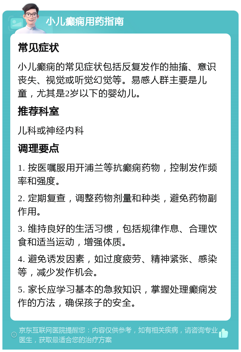 小儿癫痫用药指南 常见症状 小儿癫痫的常见症状包括反复发作的抽搐、意识丧失、视觉或听觉幻觉等。易感人群主要是儿童，尤其是2岁以下的婴幼儿。 推荐科室 儿科或神经内科 调理要点 1. 按医嘱服用开浦兰等抗癫痫药物，控制发作频率和强度。 2. 定期复查，调整药物剂量和种类，避免药物副作用。 3. 维持良好的生活习惯，包括规律作息、合理饮食和适当运动，增强体质。 4. 避免诱发因素，如过度疲劳、精神紧张、感染等，减少发作机会。 5. 家长应学习基本的急救知识，掌握处理癫痫发作的方法，确保孩子的安全。