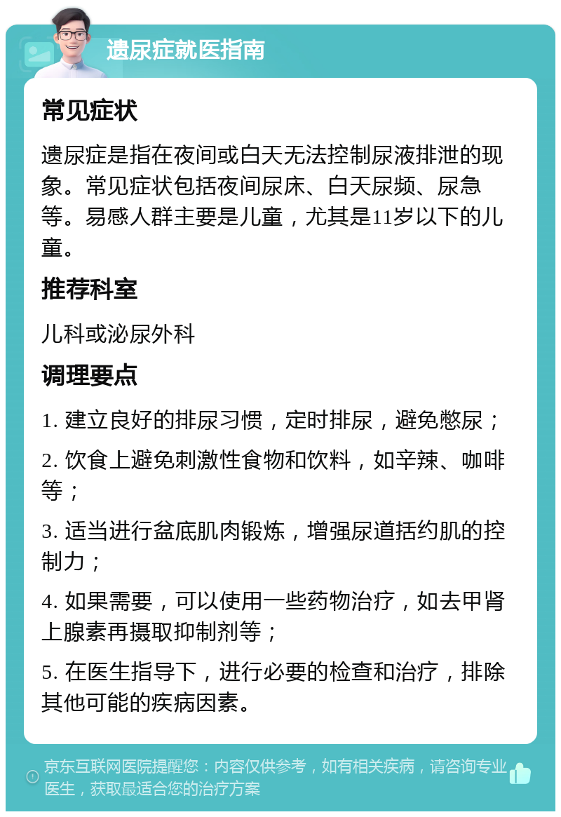 遗尿症就医指南 常见症状 遗尿症是指在夜间或白天无法控制尿液排泄的现象。常见症状包括夜间尿床、白天尿频、尿急等。易感人群主要是儿童，尤其是11岁以下的儿童。 推荐科室 儿科或泌尿外科 调理要点 1. 建立良好的排尿习惯，定时排尿，避免憋尿； 2. 饮食上避免刺激性食物和饮料，如辛辣、咖啡等； 3. 适当进行盆底肌肉锻炼，增强尿道括约肌的控制力； 4. 如果需要，可以使用一些药物治疗，如去甲肾上腺素再摄取抑制剂等； 5. 在医生指导下，进行必要的检查和治疗，排除其他可能的疾病因素。