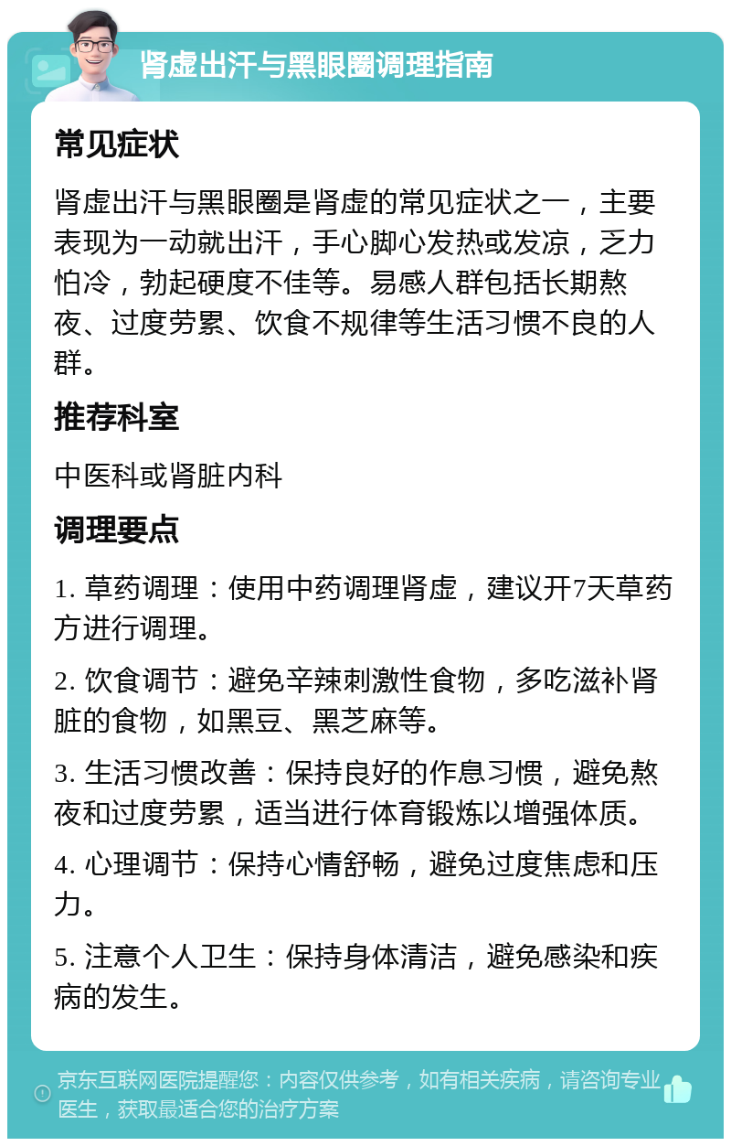 肾虚出汗与黑眼圈调理指南 常见症状 肾虚出汗与黑眼圈是肾虚的常见症状之一，主要表现为一动就出汗，手心脚心发热或发凉，乏力怕冷，勃起硬度不佳等。易感人群包括长期熬夜、过度劳累、饮食不规律等生活习惯不良的人群。 推荐科室 中医科或肾脏内科 调理要点 1. 草药调理：使用中药调理肾虚，建议开7天草药方进行调理。 2. 饮食调节：避免辛辣刺激性食物，多吃滋补肾脏的食物，如黑豆、黑芝麻等。 3. 生活习惯改善：保持良好的作息习惯，避免熬夜和过度劳累，适当进行体育锻炼以增强体质。 4. 心理调节：保持心情舒畅，避免过度焦虑和压力。 5. 注意个人卫生：保持身体清洁，避免感染和疾病的发生。