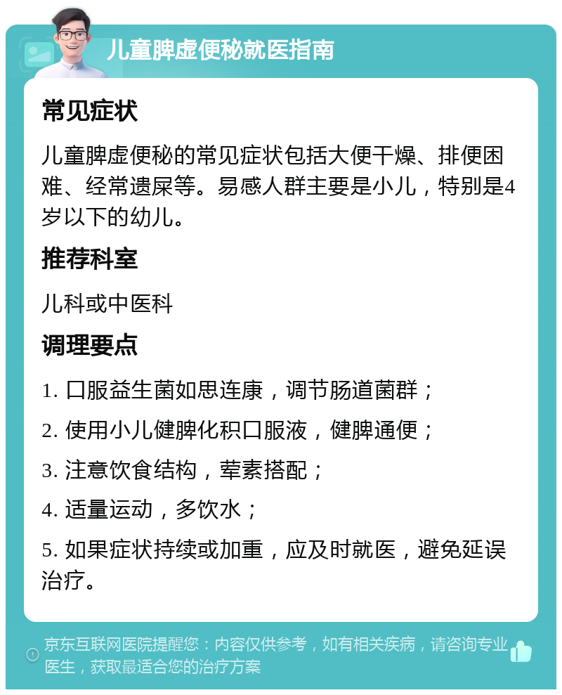 儿童脾虚便秘就医指南 常见症状 儿童脾虚便秘的常见症状包括大便干燥、排便困难、经常遗屎等。易感人群主要是小儿，特别是4岁以下的幼儿。 推荐科室 儿科或中医科 调理要点 1. 口服益生菌如思连康，调节肠道菌群； 2. 使用小儿健脾化积口服液，健脾通便； 3. 注意饮食结构，荤素搭配； 4. 适量运动，多饮水； 5. 如果症状持续或加重，应及时就医，避免延误治疗。