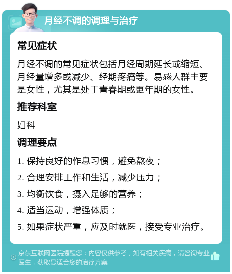 月经不调的调理与治疗 常见症状 月经不调的常见症状包括月经周期延长或缩短、月经量增多或减少、经期疼痛等。易感人群主要是女性，尤其是处于青春期或更年期的女性。 推荐科室 妇科 调理要点 1. 保持良好的作息习惯，避免熬夜； 2. 合理安排工作和生活，减少压力； 3. 均衡饮食，摄入足够的营养； 4. 适当运动，增强体质； 5. 如果症状严重，应及时就医，接受专业治疗。