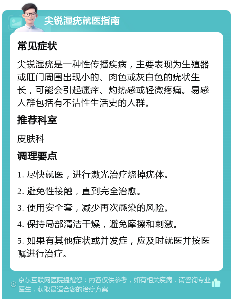 尖锐湿疣就医指南 常见症状 尖锐湿疣是一种性传播疾病，主要表现为生殖器或肛门周围出现小的、肉色或灰白色的疣状生长，可能会引起瘙痒、灼热感或轻微疼痛。易感人群包括有不洁性生活史的人群。 推荐科室 皮肤科 调理要点 1. 尽快就医，进行激光治疗烧掉疣体。 2. 避免性接触，直到完全治愈。 3. 使用安全套，减少再次感染的风险。 4. 保持局部清洁干燥，避免摩擦和刺激。 5. 如果有其他症状或并发症，应及时就医并按医嘱进行治疗。