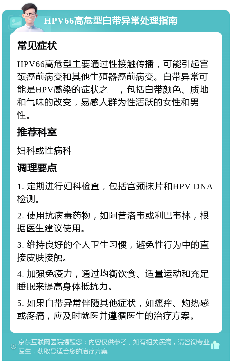 HPV66高危型白带异常处理指南 常见症状 HPV66高危型主要通过性接触传播，可能引起宫颈癌前病变和其他生殖器癌前病变。白带异常可能是HPV感染的症状之一，包括白带颜色、质地和气味的改变，易感人群为性活跃的女性和男性。 推荐科室 妇科或性病科 调理要点 1. 定期进行妇科检查，包括宫颈抹片和HPV DNA检测。 2. 使用抗病毒药物，如阿昔洛韦或利巴韦林，根据医生建议使用。 3. 维持良好的个人卫生习惯，避免性行为中的直接皮肤接触。 4. 加强免疫力，通过均衡饮食、适量运动和充足睡眠来提高身体抵抗力。 5. 如果白带异常伴随其他症状，如瘙痒、灼热感或疼痛，应及时就医并遵循医生的治疗方案。