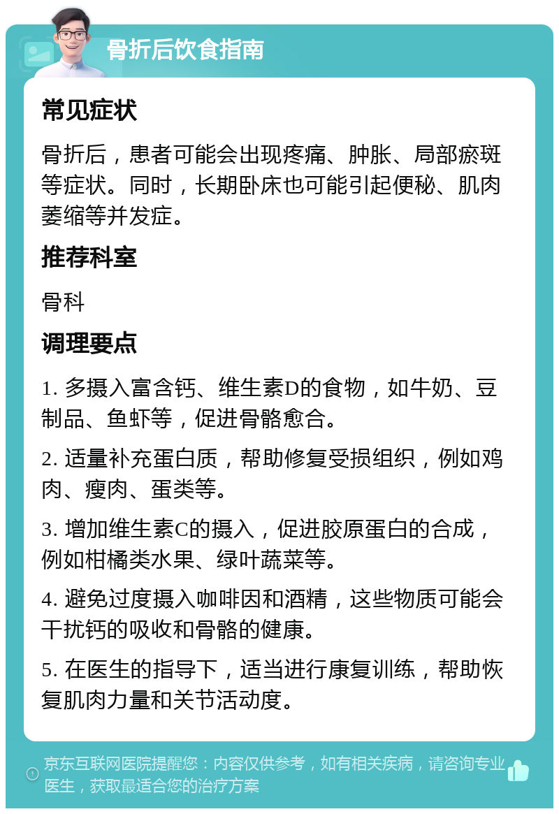 骨折后饮食指南 常见症状 骨折后，患者可能会出现疼痛、肿胀、局部瘀斑等症状。同时，长期卧床也可能引起便秘、肌肉萎缩等并发症。 推荐科室 骨科 调理要点 1. 多摄入富含钙、维生素D的食物，如牛奶、豆制品、鱼虾等，促进骨骼愈合。 2. 适量补充蛋白质，帮助修复受损组织，例如鸡肉、瘦肉、蛋类等。 3. 增加维生素C的摄入，促进胶原蛋白的合成，例如柑橘类水果、绿叶蔬菜等。 4. 避免过度摄入咖啡因和酒精，这些物质可能会干扰钙的吸收和骨骼的健康。 5. 在医生的指导下，适当进行康复训练，帮助恢复肌肉力量和关节活动度。