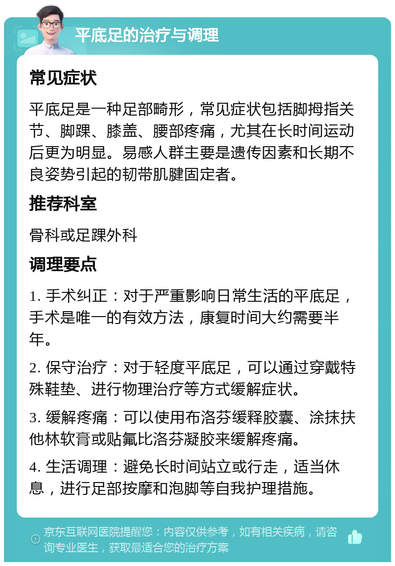 平底足的治疗与调理 常见症状 平底足是一种足部畸形，常见症状包括脚拇指关节、脚踝、膝盖、腰部疼痛，尤其在长时间运动后更为明显。易感人群主要是遗传因素和长期不良姿势引起的韧带肌腱固定者。 推荐科室 骨科或足踝外科 调理要点 1. 手术纠正：对于严重影响日常生活的平底足，手术是唯一的有效方法，康复时间大约需要半年。 2. 保守治疗：对于轻度平底足，可以通过穿戴特殊鞋垫、进行物理治疗等方式缓解症状。 3. 缓解疼痛：可以使用布洛芬缓释胶囊、涂抹扶他林软膏或贴氟比洛芬凝胶来缓解疼痛。 4. 生活调理：避免长时间站立或行走，适当休息，进行足部按摩和泡脚等自我护理措施。