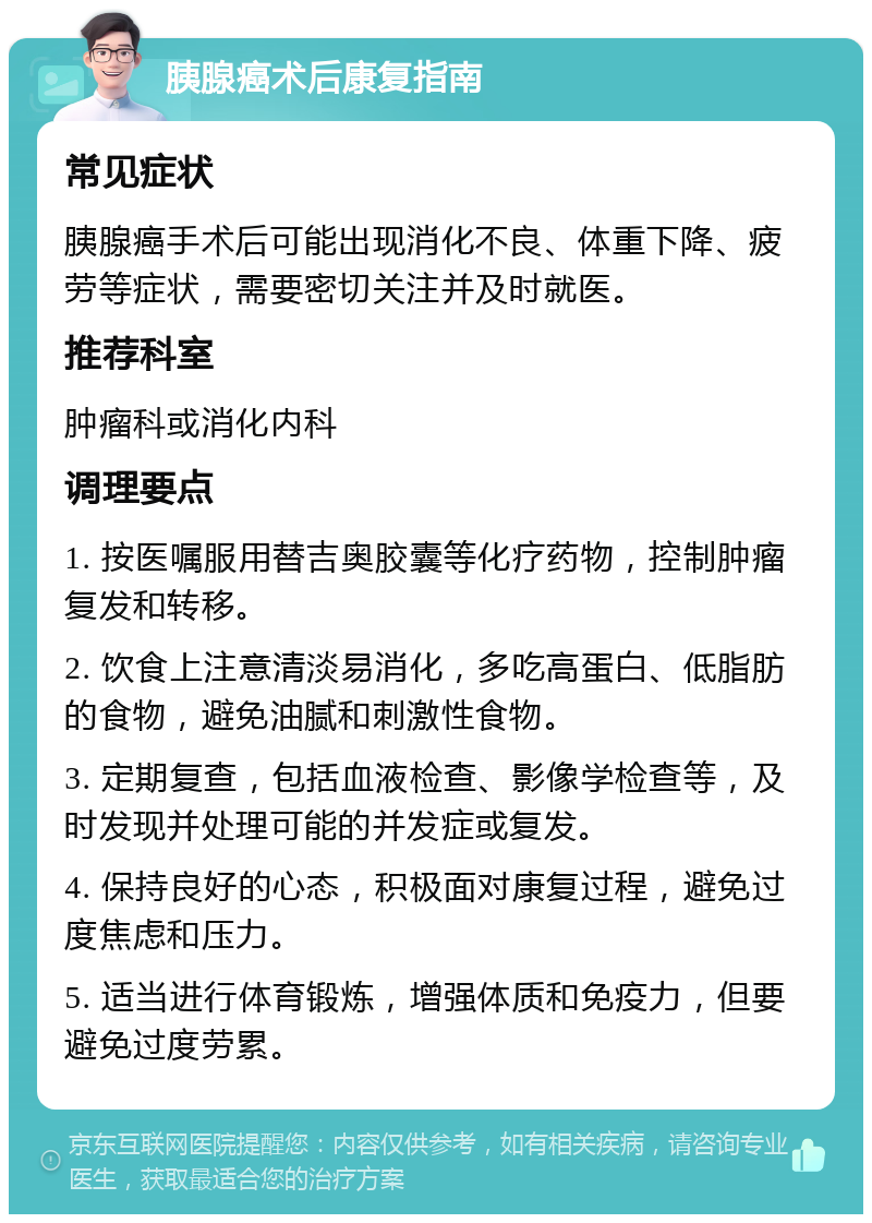 胰腺癌术后康复指南 常见症状 胰腺癌手术后可能出现消化不良、体重下降、疲劳等症状，需要密切关注并及时就医。 推荐科室 肿瘤科或消化内科 调理要点 1. 按医嘱服用替吉奥胶囊等化疗药物，控制肿瘤复发和转移。 2. 饮食上注意清淡易消化，多吃高蛋白、低脂肪的食物，避免油腻和刺激性食物。 3. 定期复查，包括血液检查、影像学检查等，及时发现并处理可能的并发症或复发。 4. 保持良好的心态，积极面对康复过程，避免过度焦虑和压力。 5. 适当进行体育锻炼，增强体质和免疫力，但要避免过度劳累。