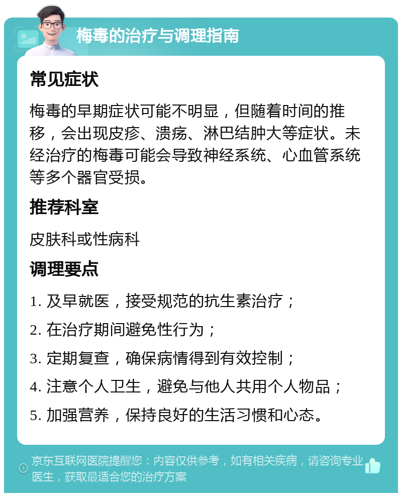 梅毒的治疗与调理指南 常见症状 梅毒的早期症状可能不明显，但随着时间的推移，会出现皮疹、溃疡、淋巴结肿大等症状。未经治疗的梅毒可能会导致神经系统、心血管系统等多个器官受损。 推荐科室 皮肤科或性病科 调理要点 1. 及早就医，接受规范的抗生素治疗； 2. 在治疗期间避免性行为； 3. 定期复查，确保病情得到有效控制； 4. 注意个人卫生，避免与他人共用个人物品； 5. 加强营养，保持良好的生活习惯和心态。