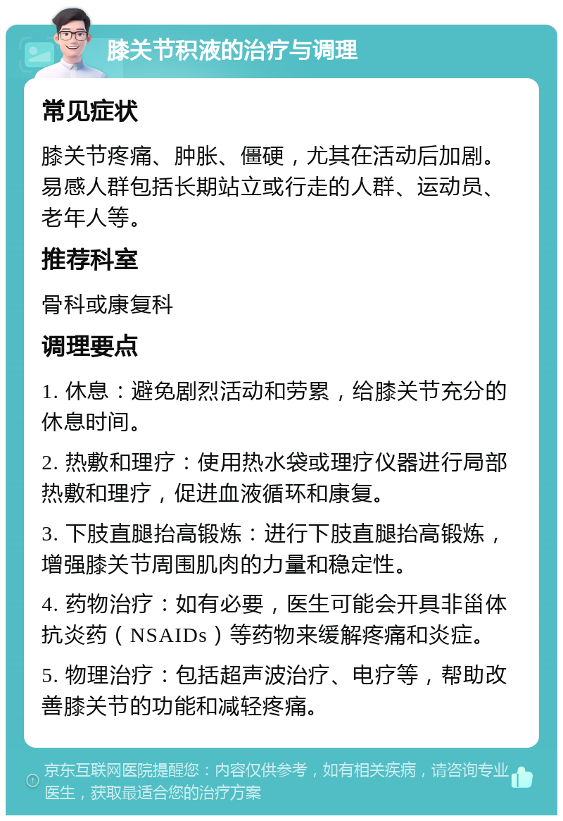 膝关节积液的治疗与调理 常见症状 膝关节疼痛、肿胀、僵硬，尤其在活动后加剧。易感人群包括长期站立或行走的人群、运动员、老年人等。 推荐科室 骨科或康复科 调理要点 1. 休息：避免剧烈活动和劳累，给膝关节充分的休息时间。 2. 热敷和理疗：使用热水袋或理疗仪器进行局部热敷和理疗，促进血液循环和康复。 3. 下肢直腿抬高锻炼：进行下肢直腿抬高锻炼，增强膝关节周围肌肉的力量和稳定性。 4. 药物治疗：如有必要，医生可能会开具非甾体抗炎药（NSAIDs）等药物来缓解疼痛和炎症。 5. 物理治疗：包括超声波治疗、电疗等，帮助改善膝关节的功能和减轻疼痛。