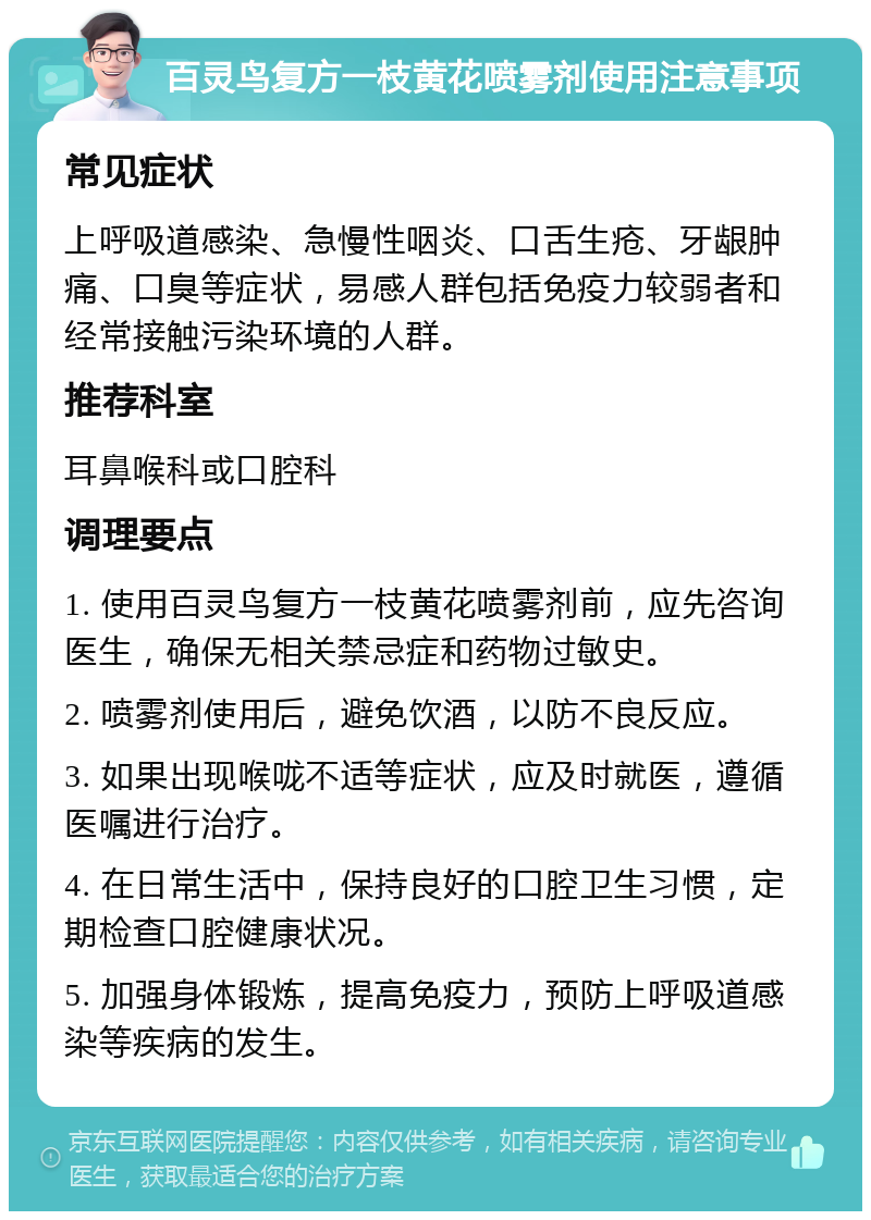 百灵鸟复方一枝黄花喷雾剂使用注意事项 常见症状 上呼吸道感染、急慢性咽炎、口舌生疮、牙龈肿痛、口臭等症状，易感人群包括免疫力较弱者和经常接触污染环境的人群。 推荐科室 耳鼻喉科或口腔科 调理要点 1. 使用百灵鸟复方一枝黄花喷雾剂前，应先咨询医生，确保无相关禁忌症和药物过敏史。 2. 喷雾剂使用后，避免饮酒，以防不良反应。 3. 如果出现喉咙不适等症状，应及时就医，遵循医嘱进行治疗。 4. 在日常生活中，保持良好的口腔卫生习惯，定期检查口腔健康状况。 5. 加强身体锻炼，提高免疫力，预防上呼吸道感染等疾病的发生。