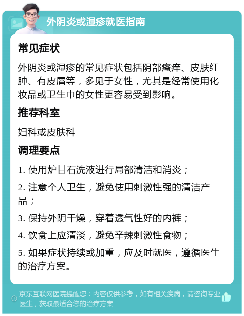 外阴炎或湿疹就医指南 常见症状 外阴炎或湿疹的常见症状包括阴部瘙痒、皮肤红肿、有皮屑等，多见于女性，尤其是经常使用化妆品或卫生巾的女性更容易受到影响。 推荐科室 妇科或皮肤科 调理要点 1. 使用炉甘石洗液进行局部清洁和消炎； 2. 注意个人卫生，避免使用刺激性强的清洁产品； 3. 保持外阴干燥，穿着透气性好的内裤； 4. 饮食上应清淡，避免辛辣刺激性食物； 5. 如果症状持续或加重，应及时就医，遵循医生的治疗方案。