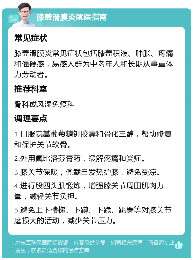 膝盖滑膜炎就医指南 常见症状 膝盖滑膜炎常见症状包括膝盖积液、肿胀、疼痛和僵硬感，易感人群为中老年人和长期从事重体力劳动者。 推荐科室 骨科或风湿免疫科 调理要点 1.口服氨基葡萄糖钾胶囊和骨化三醇，帮助修复和保护关节软骨。 2.外用氟比洛芬膏药，缓解疼痛和炎症。 3.膝关节保暖，佩戴自发热护膝，避免受凉。 4.进行股四头肌锻炼，增强膝关节周围肌肉力量，减轻关节负担。 5.避免上下楼梯、下蹲、下跪、跳舞等对膝关节磨损大的活动，减少关节压力。