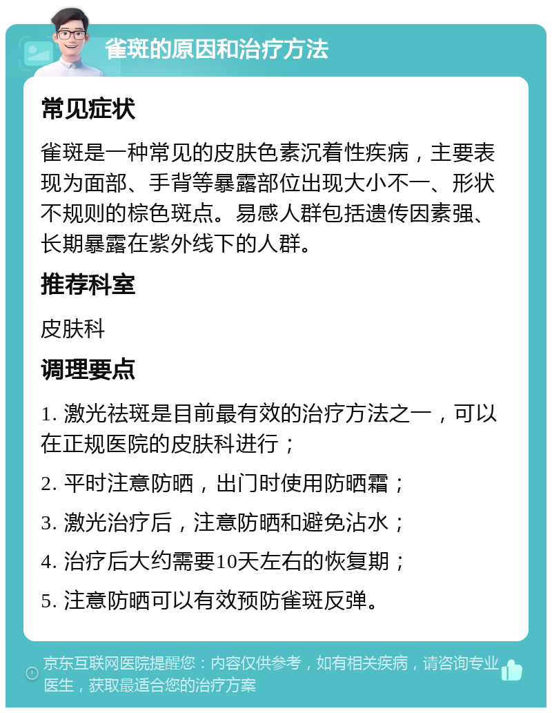 雀斑的原因和治疗方法 常见症状 雀斑是一种常见的皮肤色素沉着性疾病，主要表现为面部、手背等暴露部位出现大小不一、形状不规则的棕色斑点。易感人群包括遗传因素强、长期暴露在紫外线下的人群。 推荐科室 皮肤科 调理要点 1. 激光祛斑是目前最有效的治疗方法之一，可以在正规医院的皮肤科进行； 2. 平时注意防晒，出门时使用防晒霜； 3. 激光治疗后，注意防晒和避免沾水； 4. 治疗后大约需要10天左右的恢复期； 5. 注意防晒可以有效预防雀斑反弹。