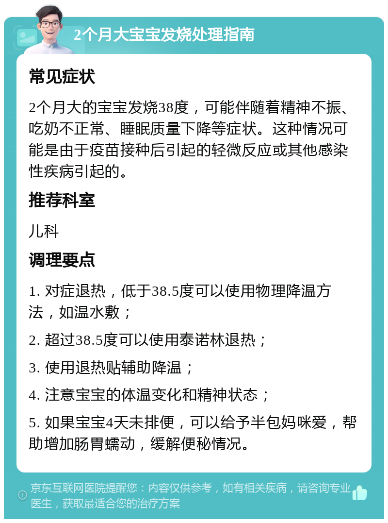 2个月大宝宝发烧处理指南 常见症状 2个月大的宝宝发烧38度，可能伴随着精神不振、吃奶不正常、睡眠质量下降等症状。这种情况可能是由于疫苗接种后引起的轻微反应或其他感染性疾病引起的。 推荐科室 儿科 调理要点 1. 对症退热，低于38.5度可以使用物理降温方法，如温水敷； 2. 超过38.5度可以使用泰诺林退热； 3. 使用退热贴辅助降温； 4. 注意宝宝的体温变化和精神状态； 5. 如果宝宝4天未排便，可以给予半包妈咪爱，帮助增加肠胃蠕动，缓解便秘情况。