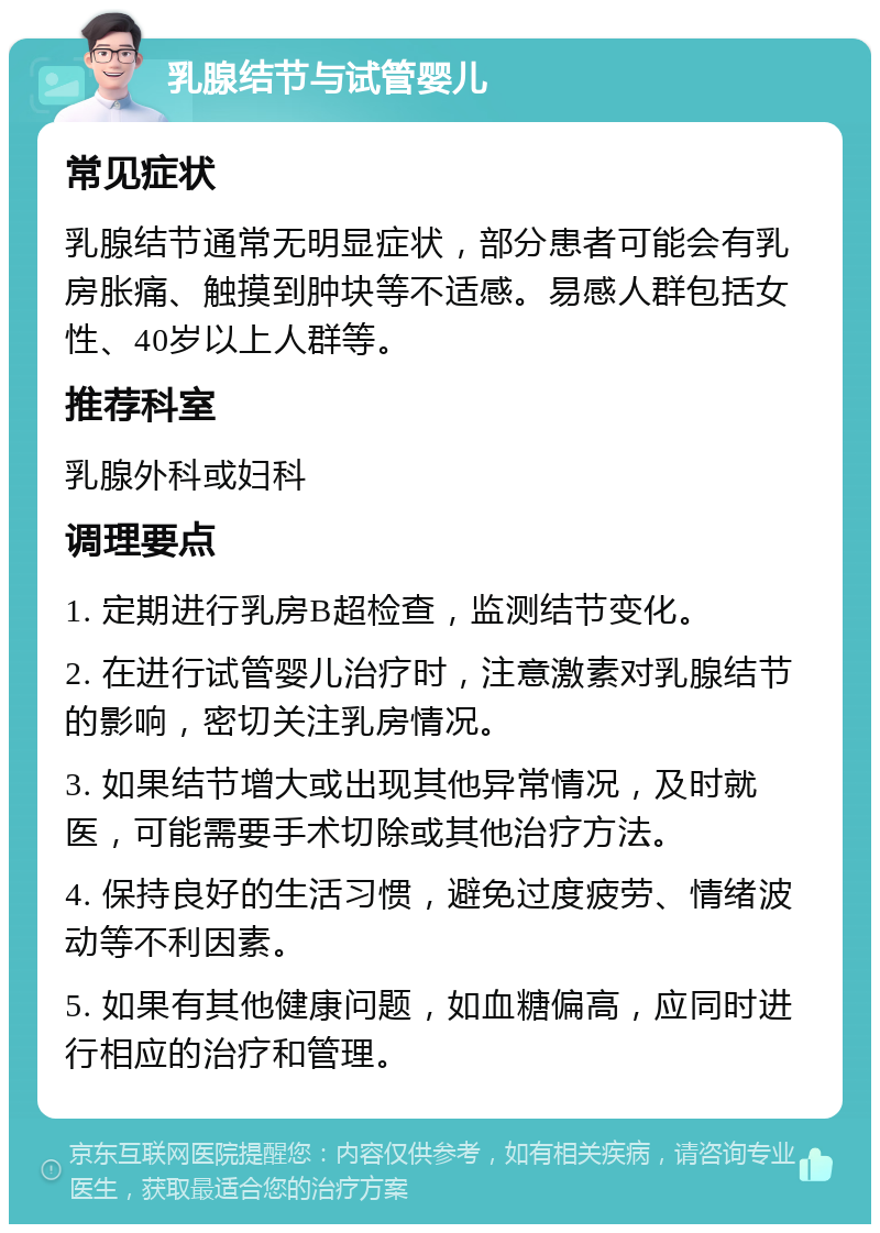 乳腺结节与试管婴儿 常见症状 乳腺结节通常无明显症状，部分患者可能会有乳房胀痛、触摸到肿块等不适感。易感人群包括女性、40岁以上人群等。 推荐科室 乳腺外科或妇科 调理要点 1. 定期进行乳房B超检查，监测结节变化。 2. 在进行试管婴儿治疗时，注意激素对乳腺结节的影响，密切关注乳房情况。 3. 如果结节增大或出现其他异常情况，及时就医，可能需要手术切除或其他治疗方法。 4. 保持良好的生活习惯，避免过度疲劳、情绪波动等不利因素。 5. 如果有其他健康问题，如血糖偏高，应同时进行相应的治疗和管理。