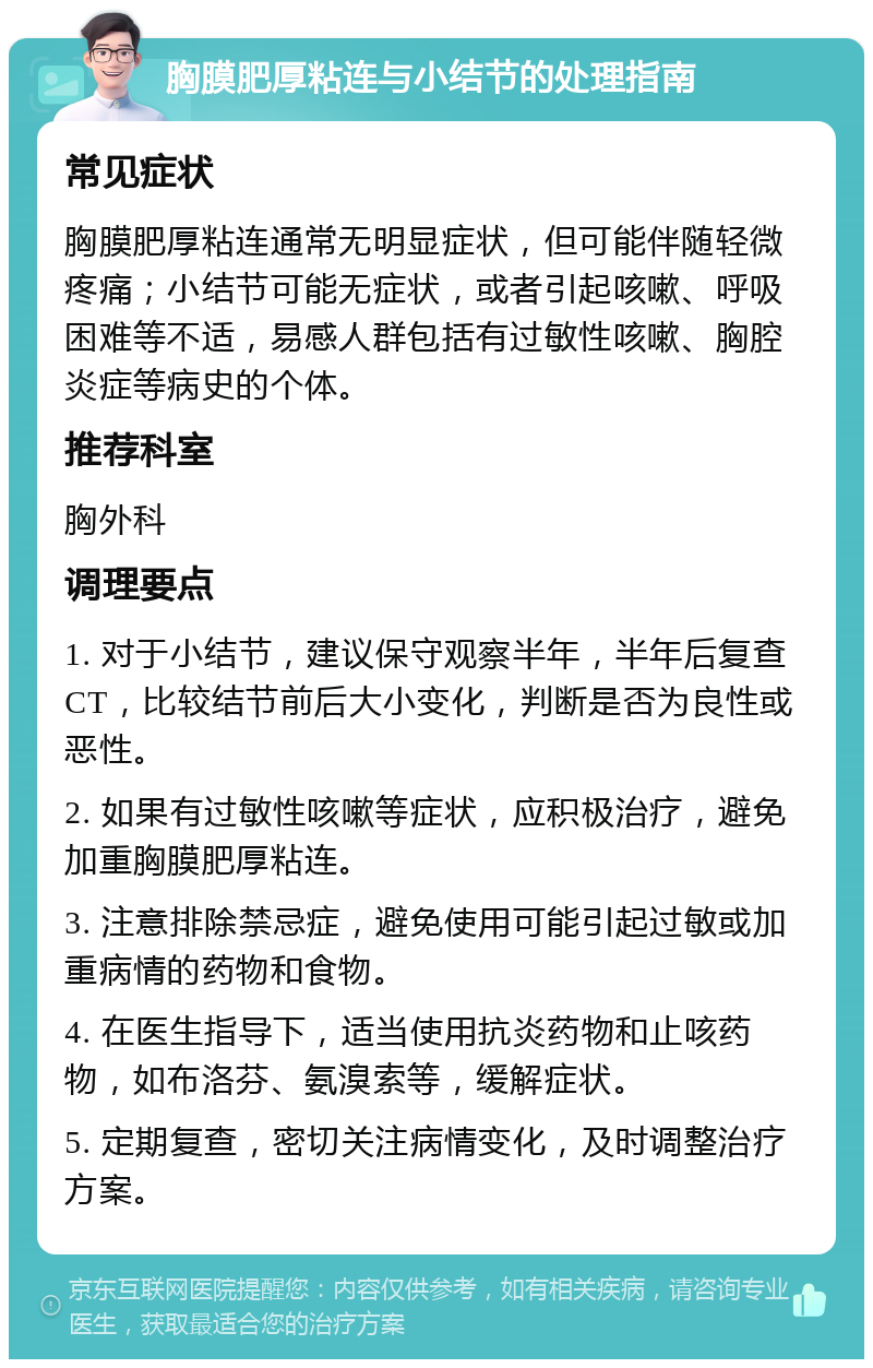 胸膜肥厚粘连与小结节的处理指南 常见症状 胸膜肥厚粘连通常无明显症状，但可能伴随轻微疼痛；小结节可能无症状，或者引起咳嗽、呼吸困难等不适，易感人群包括有过敏性咳嗽、胸腔炎症等病史的个体。 推荐科室 胸外科 调理要点 1. 对于小结节，建议保守观察半年，半年后复查CT，比较结节前后大小变化，判断是否为良性或恶性。 2. 如果有过敏性咳嗽等症状，应积极治疗，避免加重胸膜肥厚粘连。 3. 注意排除禁忌症，避免使用可能引起过敏或加重病情的药物和食物。 4. 在医生指导下，适当使用抗炎药物和止咳药物，如布洛芬、氨溴索等，缓解症状。 5. 定期复查，密切关注病情变化，及时调整治疗方案。