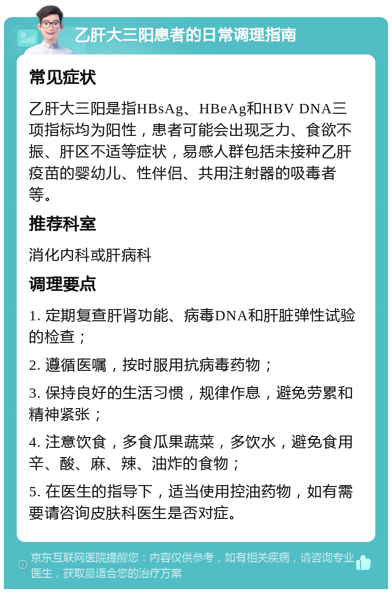 乙肝大三阳患者的日常调理指南 常见症状 乙肝大三阳是指HBsAg、HBeAg和HBV DNA三项指标均为阳性，患者可能会出现乏力、食欲不振、肝区不适等症状，易感人群包括未接种乙肝疫苗的婴幼儿、性伴侣、共用注射器的吸毒者等。 推荐科室 消化内科或肝病科 调理要点 1. 定期复查肝肾功能、病毒DNA和肝脏弹性试验的检查； 2. 遵循医嘱，按时服用抗病毒药物； 3. 保持良好的生活习惯，规律作息，避免劳累和精神紧张； 4. 注意饮食，多食瓜果蔬菜，多饮水，避免食用辛、酸、麻、辣、油炸的食物； 5. 在医生的指导下，适当使用控油药物，如有需要请咨询皮肤科医生是否对症。