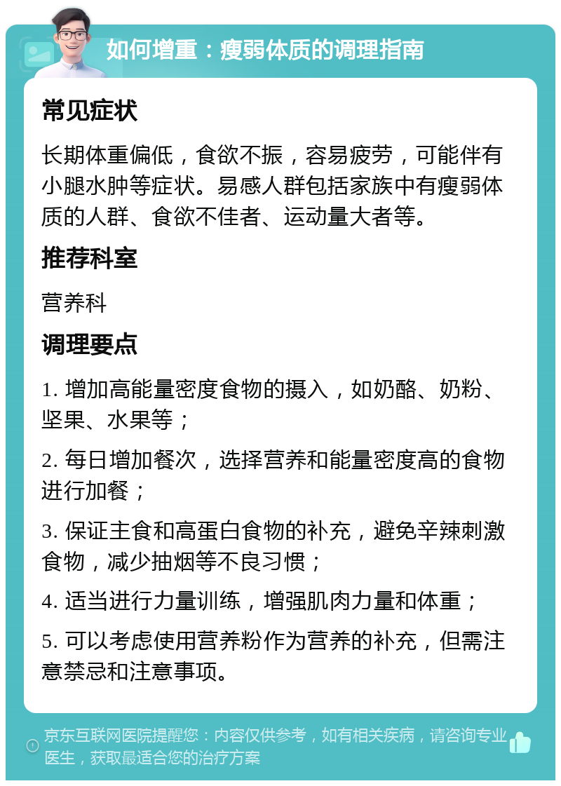 如何增重：瘦弱体质的调理指南 常见症状 长期体重偏低，食欲不振，容易疲劳，可能伴有小腿水肿等症状。易感人群包括家族中有瘦弱体质的人群、食欲不佳者、运动量大者等。 推荐科室 营养科 调理要点 1. 增加高能量密度食物的摄入，如奶酪、奶粉、坚果、水果等； 2. 每日增加餐次，选择营养和能量密度高的食物进行加餐； 3. 保证主食和高蛋白食物的补充，避免辛辣刺激食物，减少抽烟等不良习惯； 4. 适当进行力量训练，增强肌肉力量和体重； 5. 可以考虑使用营养粉作为营养的补充，但需注意禁忌和注意事项。