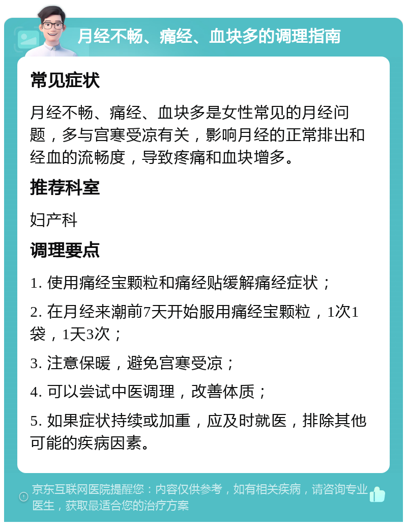 月经不畅、痛经、血块多的调理指南 常见症状 月经不畅、痛经、血块多是女性常见的月经问题，多与宫寒受凉有关，影响月经的正常排出和经血的流畅度，导致疼痛和血块增多。 推荐科室 妇产科 调理要点 1. 使用痛经宝颗粒和痛经贴缓解痛经症状； 2. 在月经来潮前7天开始服用痛经宝颗粒，1次1袋，1天3次； 3. 注意保暖，避免宫寒受凉； 4. 可以尝试中医调理，改善体质； 5. 如果症状持续或加重，应及时就医，排除其他可能的疾病因素。