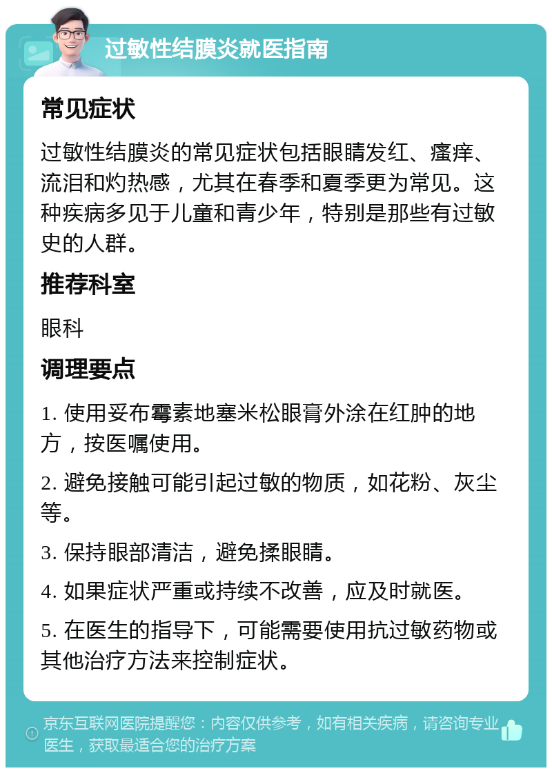 过敏性结膜炎就医指南 常见症状 过敏性结膜炎的常见症状包括眼睛发红、瘙痒、流泪和灼热感，尤其在春季和夏季更为常见。这种疾病多见于儿童和青少年，特别是那些有过敏史的人群。 推荐科室 眼科 调理要点 1. 使用妥布霉素地塞米松眼膏外涂在红肿的地方，按医嘱使用。 2. 避免接触可能引起过敏的物质，如花粉、灰尘等。 3. 保持眼部清洁，避免揉眼睛。 4. 如果症状严重或持续不改善，应及时就医。 5. 在医生的指导下，可能需要使用抗过敏药物或其他治疗方法来控制症状。