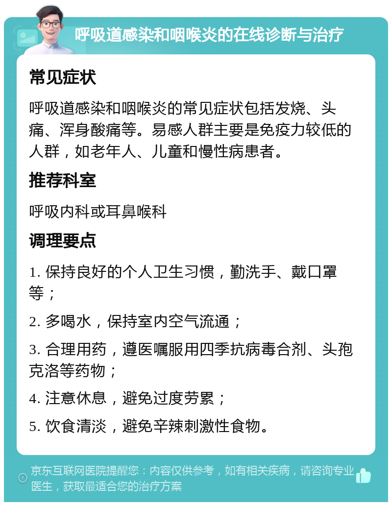 呼吸道感染和咽喉炎的在线诊断与治疗 常见症状 呼吸道感染和咽喉炎的常见症状包括发烧、头痛、浑身酸痛等。易感人群主要是免疫力较低的人群，如老年人、儿童和慢性病患者。 推荐科室 呼吸内科或耳鼻喉科 调理要点 1. 保持良好的个人卫生习惯，勤洗手、戴口罩等； 2. 多喝水，保持室内空气流通； 3. 合理用药，遵医嘱服用四季抗病毒合剂、头孢克洛等药物； 4. 注意休息，避免过度劳累； 5. 饮食清淡，避免辛辣刺激性食物。