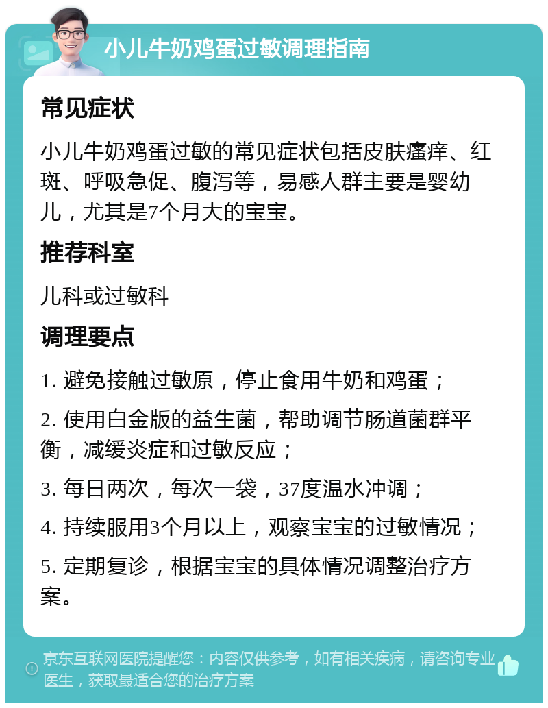 小儿牛奶鸡蛋过敏调理指南 常见症状 小儿牛奶鸡蛋过敏的常见症状包括皮肤瘙痒、红斑、呼吸急促、腹泻等，易感人群主要是婴幼儿，尤其是7个月大的宝宝。 推荐科室 儿科或过敏科 调理要点 1. 避免接触过敏原，停止食用牛奶和鸡蛋； 2. 使用白金版的益生菌，帮助调节肠道菌群平衡，减缓炎症和过敏反应； 3. 每日两次，每次一袋，37度温水冲调； 4. 持续服用3个月以上，观察宝宝的过敏情况； 5. 定期复诊，根据宝宝的具体情况调整治疗方案。