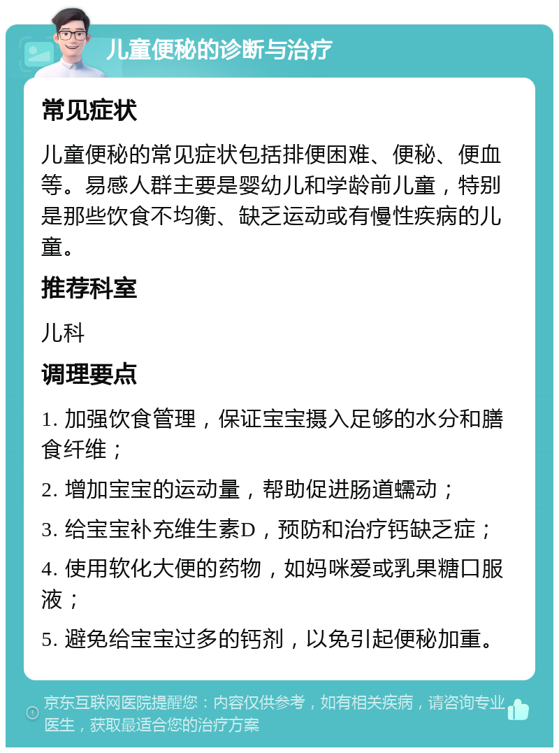 儿童便秘的诊断与治疗 常见症状 儿童便秘的常见症状包括排便困难、便秘、便血等。易感人群主要是婴幼儿和学龄前儿童，特别是那些饮食不均衡、缺乏运动或有慢性疾病的儿童。 推荐科室 儿科 调理要点 1. 加强饮食管理，保证宝宝摄入足够的水分和膳食纤维； 2. 增加宝宝的运动量，帮助促进肠道蠕动； 3. 给宝宝补充维生素D，预防和治疗钙缺乏症； 4. 使用软化大便的药物，如妈咪爱或乳果糖口服液； 5. 避免给宝宝过多的钙剂，以免引起便秘加重。