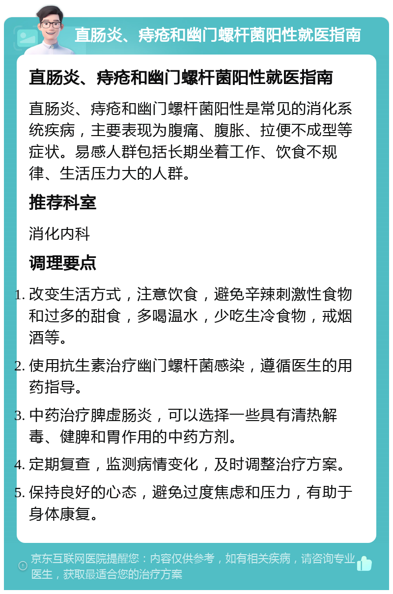 直肠炎、痔疮和幽门螺杆菌阳性就医指南 直肠炎、痔疮和幽门螺杆菌阳性就医指南 直肠炎、痔疮和幽门螺杆菌阳性是常见的消化系统疾病，主要表现为腹痛、腹胀、拉便不成型等症状。易感人群包括长期坐着工作、饮食不规律、生活压力大的人群。 推荐科室 消化内科 调理要点 改变生活方式，注意饮食，避免辛辣刺激性食物和过多的甜食，多喝温水，少吃生冷食物，戒烟酒等。 使用抗生素治疗幽门螺杆菌感染，遵循医生的用药指导。 中药治疗脾虚肠炎，可以选择一些具有清热解毒、健脾和胃作用的中药方剂。 定期复查，监测病情变化，及时调整治疗方案。 保持良好的心态，避免过度焦虑和压力，有助于身体康复。