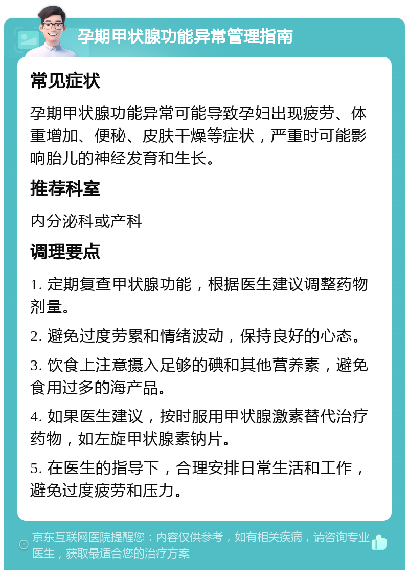 孕期甲状腺功能异常管理指南 常见症状 孕期甲状腺功能异常可能导致孕妇出现疲劳、体重增加、便秘、皮肤干燥等症状，严重时可能影响胎儿的神经发育和生长。 推荐科室 内分泌科或产科 调理要点 1. 定期复查甲状腺功能，根据医生建议调整药物剂量。 2. 避免过度劳累和情绪波动，保持良好的心态。 3. 饮食上注意摄入足够的碘和其他营养素，避免食用过多的海产品。 4. 如果医生建议，按时服用甲状腺激素替代治疗药物，如左旋甲状腺素钠片。 5. 在医生的指导下，合理安排日常生活和工作，避免过度疲劳和压力。