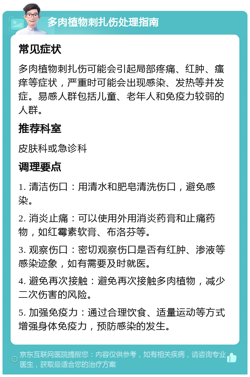 多肉植物刺扎伤处理指南 常见症状 多肉植物刺扎伤可能会引起局部疼痛、红肿、瘙痒等症状，严重时可能会出现感染、发热等并发症。易感人群包括儿童、老年人和免疫力较弱的人群。 推荐科室 皮肤科或急诊科 调理要点 1. 清洁伤口：用清水和肥皂清洗伤口，避免感染。 2. 消炎止痛：可以使用外用消炎药膏和止痛药物，如红霉素软膏、布洛芬等。 3. 观察伤口：密切观察伤口是否有红肿、渗液等感染迹象，如有需要及时就医。 4. 避免再次接触：避免再次接触多肉植物，减少二次伤害的风险。 5. 加强免疫力：通过合理饮食、适量运动等方式增强身体免疫力，预防感染的发生。