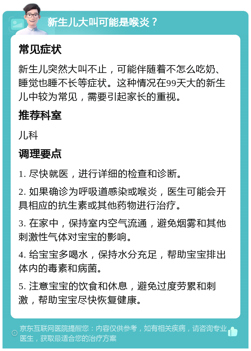 新生儿大叫可能是喉炎？ 常见症状 新生儿突然大叫不止，可能伴随着不怎么吃奶、睡觉也睡不长等症状。这种情况在99天大的新生儿中较为常见，需要引起家长的重视。 推荐科室 儿科 调理要点 1. 尽快就医，进行详细的检查和诊断。 2. 如果确诊为呼吸道感染或喉炎，医生可能会开具相应的抗生素或其他药物进行治疗。 3. 在家中，保持室内空气流通，避免烟雾和其他刺激性气体对宝宝的影响。 4. 给宝宝多喝水，保持水分充足，帮助宝宝排出体内的毒素和病菌。 5. 注意宝宝的饮食和休息，避免过度劳累和刺激，帮助宝宝尽快恢复健康。